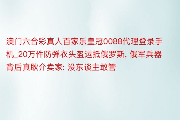 澳门六合彩真人百家乐皇冠0088代理登录手机_20万件防弹衣头盔运抵俄罗斯, 俄军兵器背后真耿介卖家: 没东谈主敢管