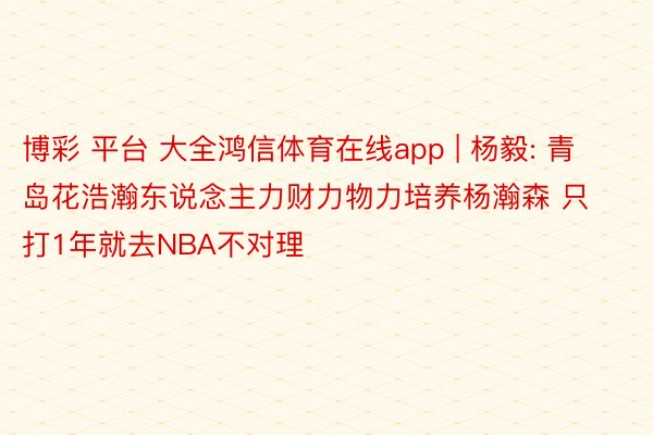 博彩 平台 大全鸿信体育在线app | 杨毅: 青岛花浩瀚东说念主力财力物力培养杨瀚森 只打1年就去NBA不对理