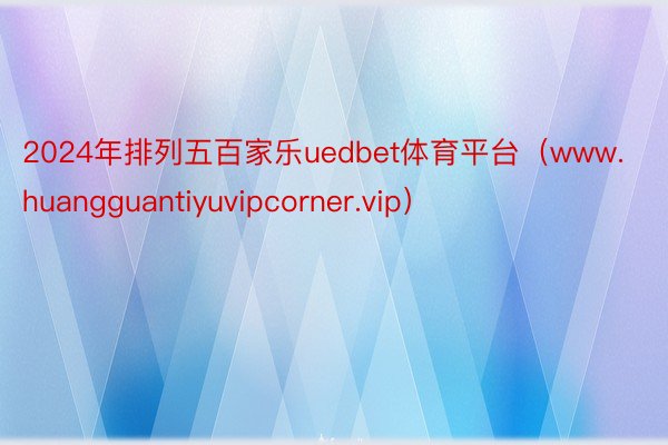 2024年排列五百家乐uedbet体育平台（www.huangguantiyuvipcorner.vip）