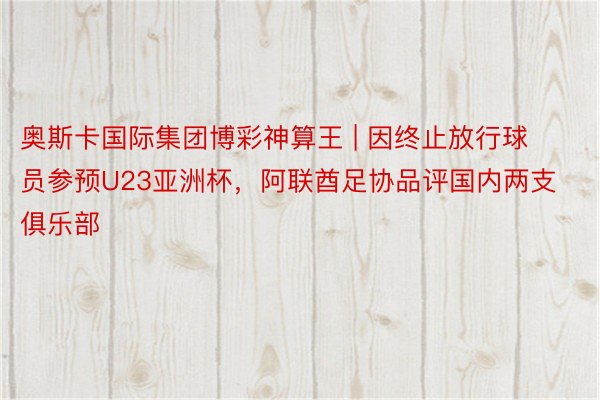 奥斯卡国际集团博彩神算王 | 因终止放行球员参预U23亚洲杯，阿联酋足协品评国内两支俱乐部