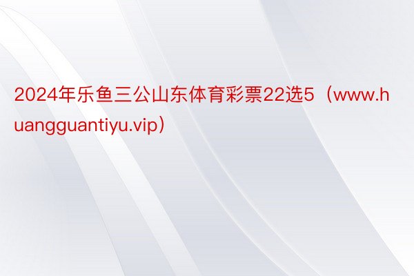 2024年乐鱼三公山东体育彩票22选5（www.huangguantiyu.vip）