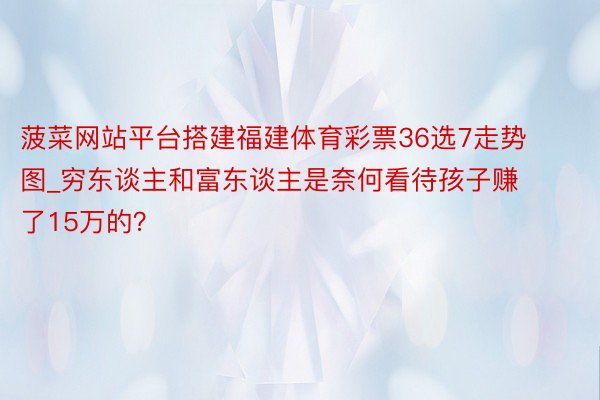 菠菜网站平台搭建福建体育彩票36选7走势图_穷东谈主和富东谈主是奈何看待孩子赚了15万的？