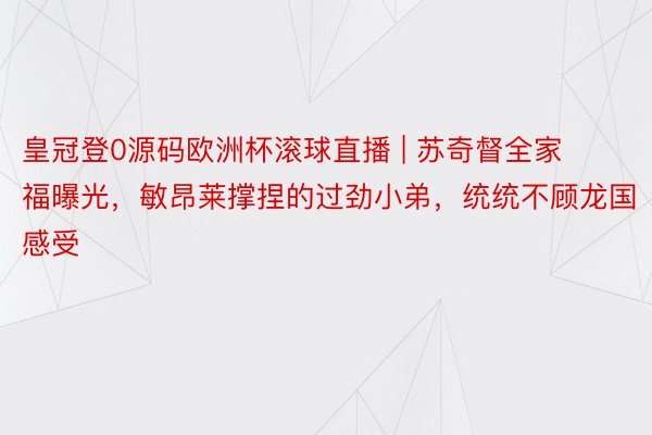 皇冠登0源码欧洲杯滚球直播 | 苏奇督全家福曝光，敏昂莱撑捏的过劲小弟，统统不顾龙国感受