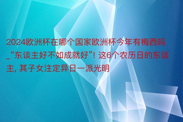 2024欧洲杯在哪个国家欧洲杯今年有梅西吗_“东谈主好不如成就好”! 这6个农历日的东谈主, 其子女注定异日一派光明