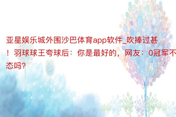 亚星娱乐城外围沙巴体育app软件_吹捧过甚！羽球球王夸球后：你是最好的，网友：0冠军不窘态吗？