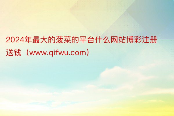 2024年最大的菠菜的平台什么网站博彩注册送钱（www.qifwu.com）