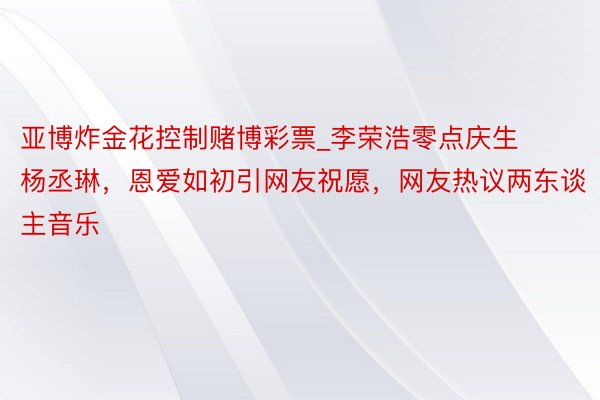 亚博炸金花控制赌博彩票_李荣浩零点庆生杨丞琳，恩爱如初引网友祝愿，网友热议两东谈主音乐