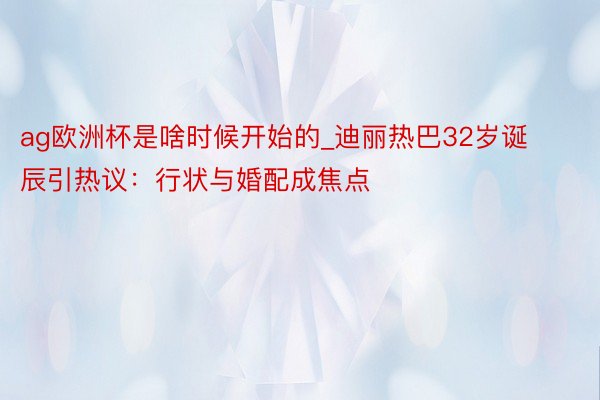 ag欧洲杯是啥时候开始的_迪丽热巴32岁诞辰引热议：行状与婚配成焦点