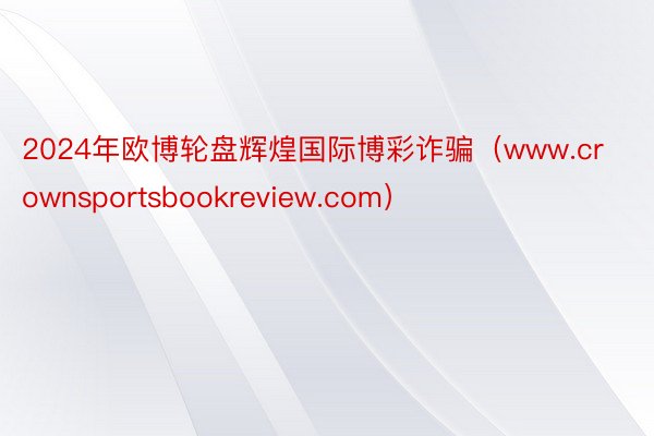 2024年欧博轮盘辉煌国际博彩诈骗（www.crownsportsbookreview.com）