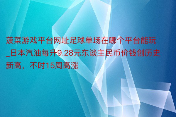 菠菜游戏平台网址足球单场在哪个平台能玩_日本汽油每升9.28元东谈主民币价钱创历史新高，不时15周高涨