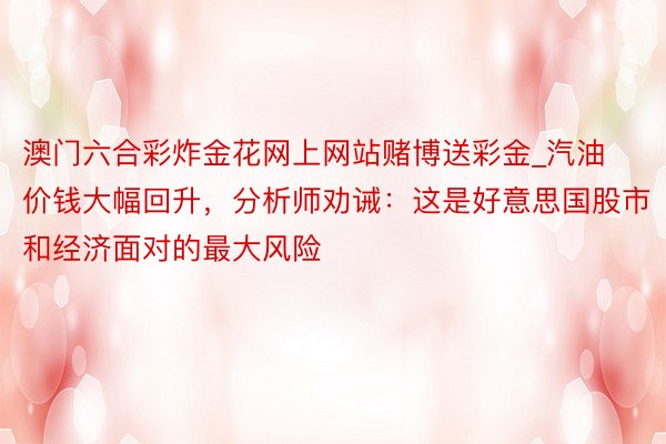 澳门六合彩炸金花网上网站赌博送彩金_汽油价钱大幅回升，分析师劝诫：这是好意思国股市和经济面对的最大风险