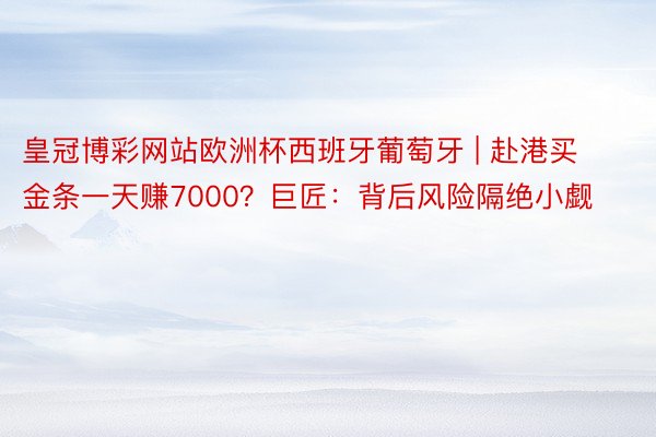 皇冠博彩网站欧洲杯西班牙葡萄牙 | 赴港买金条一天赚7000？巨匠：背后风险隔绝小觑