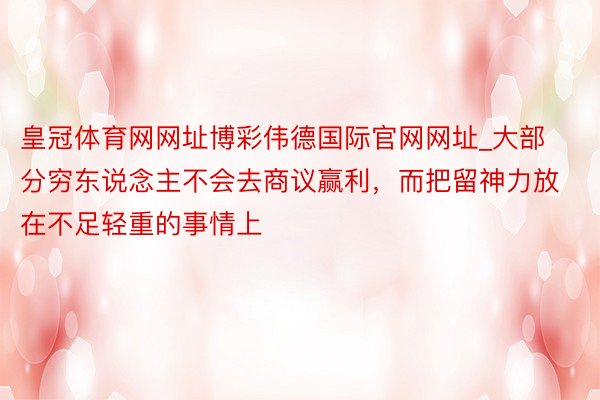 皇冠体育网网址博彩伟德国际官网网址_大部分穷东说念主不会去商议赢利，而把留神力放在不足轻重的事情上