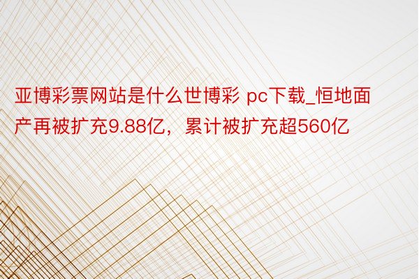 亚博彩票网站是什么世博彩 pc下载_恒地面产再被扩充9.88亿，累计被扩充超560亿