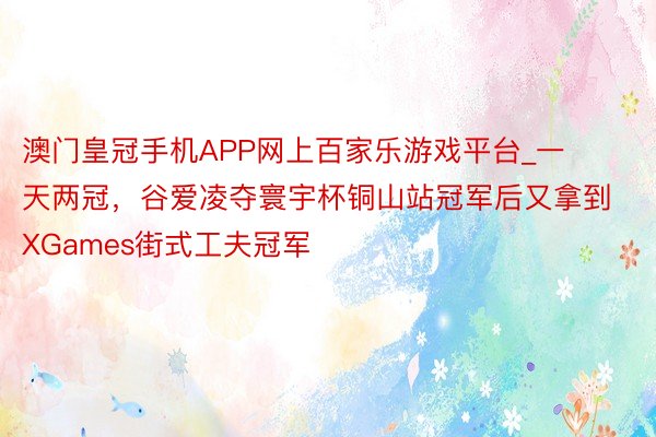 澳门皇冠手机APP网上百家乐游戏平台_一天两冠，谷爱凌夺寰宇杯铜山站冠军后又拿到XGames街式工夫冠军