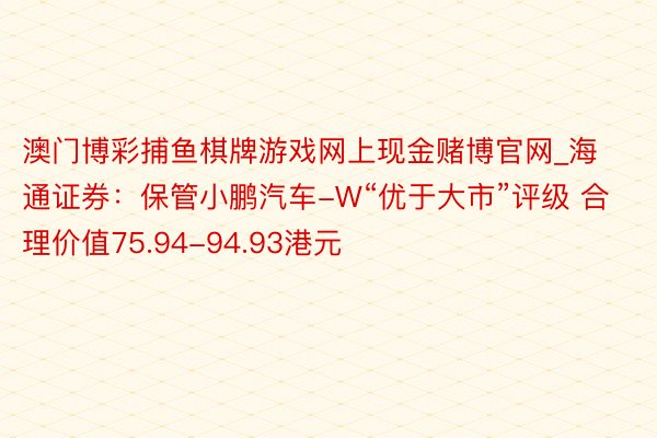 澳门博彩捕鱼棋牌游戏网上现金赌博官网_海通证券：保管小鹏汽车-W“优于大市”评级 合理价值75.94-94.93港元